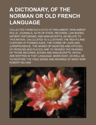 Read Online A Dictionary, of the Norman or Old French Language; Collected from Such Acts of Parliament, Parliament Rolls, Journals, Acts of State, Records, Law Books, Antient Historians, and Manuscripts, as Relate to This Nation, Calculated to Illustrate the Right - Robert Kelham | PDF