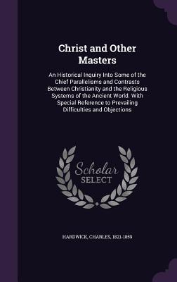 Read Online Christ and Other Masters: An Historical Inquiry Into Some of the Chief Parallelisms and Contrasts Between Christianity and the Religious Systems of the Ancient World. with Special Reference to Prevailing Difficulties and Objections - Charles Hardwick file in ePub