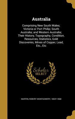 Read Australia: Comprising New South Wales; Victoria or Port Philip; South Australia; And Western Australia; Their History, Topography, Condition, Resources, Statistics, Gold Discoveries, Mines of Copper, Lead, Etc., Etc - Robert Montgomery Martin | ePub