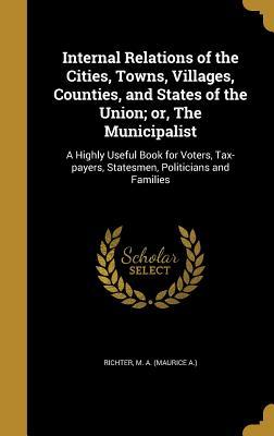 Full Download Internal Relations of the Cities, Towns, Villages, Counties, and States of the Union; Or, the Municipalist: A Highly Useful Book for Voters, Tax-Payers, Statesmen, Politicians and Families - Maurice A. Richter | PDF