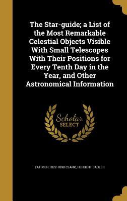 Read Online The Star-Guide; A List of the Most Remarkable Celestial Objects Visible with Small Telescopes with Their Positions for Every Tenth Day in the Year, and Other Astronomical Information - Latimer Clark | ePub