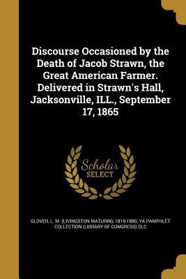 Read Online Discourse Occasioned by the Death of Jacob Strawn, the Great American Farmer. Delivered in Strawn's Hall, Jacksonville, Ill., September 17, 1865 - L M 1819-1880 Glover file in ePub