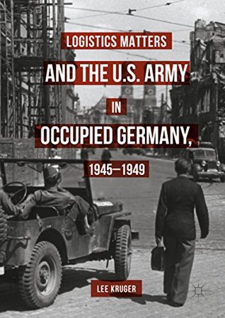 Download Logistics Matters and the U.S. Army in Occupied Germany, 1945-1949 - Lee Kruger | PDF