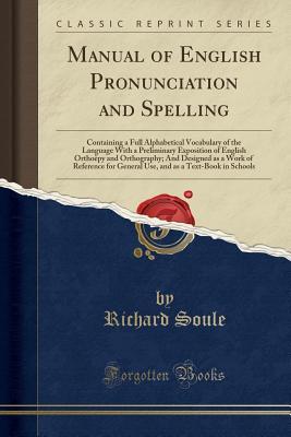 Full Download Manual of English Pronunciation and Spelling: Containing a Full Alphabetical Vocabulary of the Language with a Preliminary Exposition of English Ortho�py and Orthography; And Designed as a Work of Reference for General Use, and as a Text-Book in Schools - Richard Soule | PDF