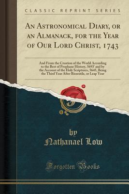 Read Online An Astronomical Diary, or an Almanack, for the Year of Our Lord Christ, 1743: And from the Creation of the World According to the Best of Prophane History, 5693' and by the Account of the Holy Scriptures, 5645, Being the Third Year After Bissextile, or Le - Nathanael Low | ePub