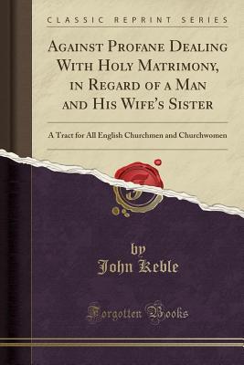 Full Download Against Profane Dealing with Holy Matrimony, in Regard of a Man and His Wife's Sister: A Tract for All English Churchmen and Churchwomen (Classic Reprint) - John Keble | PDF