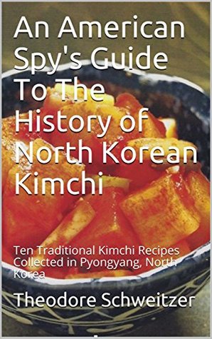 Full Download An American Spy's Guide To The History of North Korean Kimchi: Ten Traditional Kimchi Recipes Collected in Pyongyang, North Korea (North Korean Life Book 2) - Theodore Schweitzer | ePub