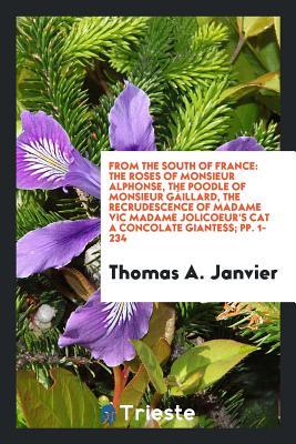 Download From the South of France: The Roses of Monsieur Alphonse, the Poodle of Monsieur G�illard, the Recrudescence of Madame Vic Madame Jolicoeur's Cat a Concolate Giantess; Pp. 1-234 - Thomas A. Janvier | PDF