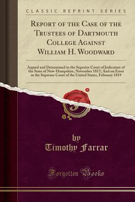 Read Online Report of the Case of the Trustees of Dartmouth College Against William H. Woodward: Argued and Determined in the Superior Court of Judicature of the State of New-Hampshire, November 1817; And on Error in the Supreme Court of the United States, February 1 - Timothy Farrar | PDF