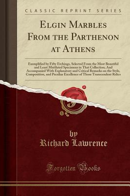 Read Elgin Marbles from the Parthenon at Athens: Exemplified by Fifty Etchings, Selected from the Most Beautiful and Least Mutilated Specimens in That Collection; And Accompanied with Explanatory and Critical Remarks on the Style, Composition, and Peculiar Exc - Richard Lawrence file in PDF