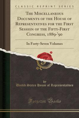 Full Download The Miscellaneous Documents of the House of Representatives for the First Session of the Fifty-First Congress, 1889-'90: In Forty-Seven Volumes (Classic Reprint) - U.S. House of Representatives | PDF