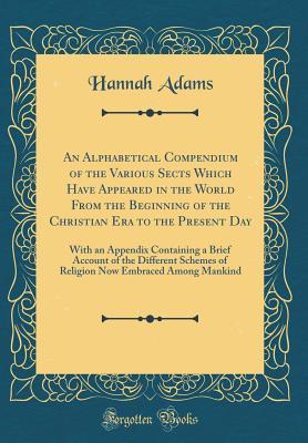 Read An Alphabetical Compendium of the Various Sects Which Have Appeared in the World from the Beginning of the Christian Era to the Present Day: With an Appendix Containing a Brief Account of the Different Schemes of Religion Now Embraced Among Mankind - Hannah Adams file in PDF