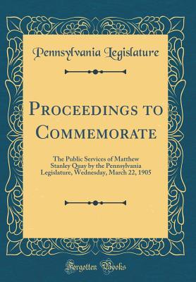 Full Download Proceedings to Commemorate: The Public Services of Matthew Stanley Quay by the Pennsylvania Legislature, Wednesday, March 22, 1905 (Classic Reprint) - Pennsylvania Legislature | PDF