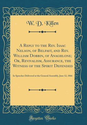 Full Download A Reply to the Rev. Isaac Nelson, of Belfast, and Rev. William Dobbin, of Anaghlone; Or, Revivalism, Assurance, the Witness of the Spirit Defended: In Speeches Delivered at the General Assembly, June 12, 1866 (Classic Reprint) - W D Killen | PDF