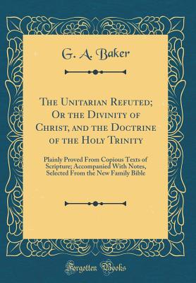 Full Download The Unitarian Refuted; Or the Divinity of Christ, and the Doctrine of the Holy Trinity: Plainly Proved from Copious Texts of Scripture; Accompanied with Notes, Selected from the New Family Bible (Classic Reprint) - G a Baker file in PDF