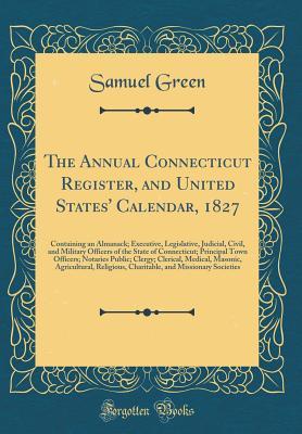 Read Online The Annual Connecticut Register, and United States' Calendar, 1827: Containing an Almanack; Executive, Legislative, Judicial, Civil, and Military Officers of the State of Connecticut; Principal Town Officers; Notaries Public; Clergy; Clerical, Medical, Ma - Samuel Green | PDF