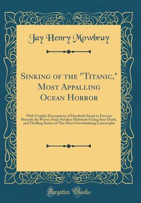 Read Sinking of the titanic, Most Appalling Ocean Horror: With Graphic Descriptions of Hundreds Swept to Eternity Beneath the Waves; Panic Stricken Multitude Facing Sure Death, and Thrilling Stories of This Most Overwhelming Catastrophe (Classic Reprint) - Jay Henry Mowbray | PDF