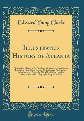 Full Download Illustrated History of Atlanta: Containing Glances at Its Population, Business, Manufactures, Industries, Institutions, Society, Healthfulness, Architecture, and Advantages Generally, with Nearly One Hundred Illustrations, and a Lithographic Map of the CI - Edward Young Clarke file in PDF