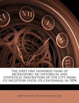 Read Online The first one hundred years of McKeesport. An historical and statistical description of the city from its inception until its centennial in 1894 - Walter S. Abbott file in ePub