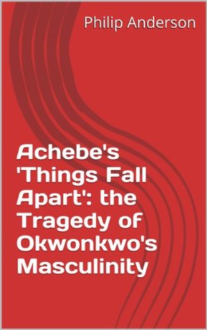 Full Download Achebe's 'Things Fall Apart': the Tragedy of Okwonkwo's Masculinity - Philip Anderson | PDF