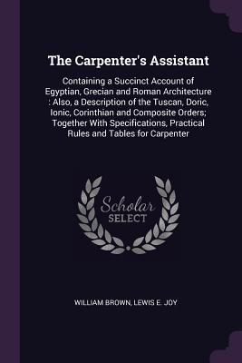 Full Download The Carpenter's Assistant: Containing a Succinct Account of Egyptian, Grecian and Roman Architecture: Also, a Description of the Tuscan, Doric, Ionic, Corinthian and Composite Orders; Together with Specifications, Practical Rules and Tables for Carpenter - William Brown file in ePub