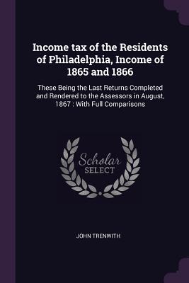 Full Download Income Tax of the Residents of Philadelphia, Income of 1865 and 1866: These Being the Last Returns Completed and Rendered to the Assessors in August, 1867: With Full Comparisons - John Trenwith | PDF