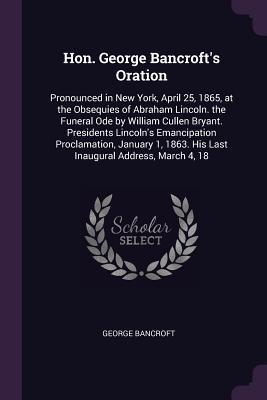 Read Hon. George Bancroft's Oration: Pronounced in New York, April 25, 1865, at the Obsequies of Abraham Lincoln. the Funeral Ode by William Cullen Bryant. Presidents Lincoln's Emancipation Proclamation, January 1, 1863. His Last Inaugural Address, March 4, 18 - George Bancroft | ePub