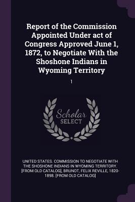 Read Online Report of the Commission Appointed Under Act of Congress Approved June 1, 1872, to Negotiate with the Shoshone Indians in Wyoming Territory: 1 - United States Commission to Negotiate W file in ePub