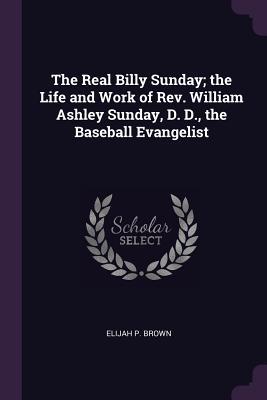 Full Download The Real Billy Sunday; The Life and Work of Rev. William Ashley Sunday, D. D., the Baseball Evangelist - Elijah P. Brown file in PDF