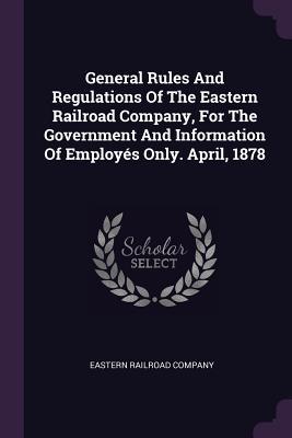 Read Online General Rules and Regulations of the Eastern Railroad Company, for the Government and Information of Employ�s Only. April, 1878 - Eastern Railroad Company file in PDF