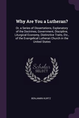 Read Why Are You a Lutheran?: Or, a Series of Dissertations, Explanatory of the Doctrines, Government, Discipline, Liturgical Economy, Distinctive Traits, Etc., of the Evangelical Lutheran Church in the United States - Benjamin Kurtz | PDF