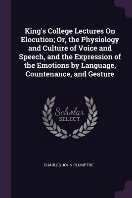 Full Download King's College Lectures on Elocution; Or, the Physiology and Culture of Voice and Speech, and the Expression of the Emotions by Language, Countenance, and Gesture - Charles John Plumptre | ePub