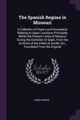 Read Online The Spanish Regime in Missouri: A Collection of Papers and Documents Relating to Upper Louisiana Principally Within the Present Limits of Missouri During the Dominion of Spain, from the Archives of the Indies at Seville, Etc., Translated from the Original - Louis Houck | ePub