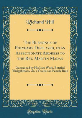 Download The Blessings of Polygamy Displayed, in an Affectionate Address to the Rev. Martin Madan: Occasioned by His Late Work, Entitled Thelyphthora, Or, a Treatise on Female Ruin (Classic Reprint) - Richard Hill file in PDF