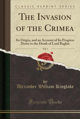 Full Download The Invasion of the Crimea, Vol. 1: Its Origin, and an Account of Its Progress Down to the Death of Lord Raglan (Classic Reprint) - Alexander William Kinglake | PDF