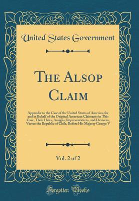 Read Online The Alsop Claim, Vol. 2 of 2: Appendix to the Case of the United States of America, for and in Behalf of the Original American Claimants in This Case, Their Heirs, Assigns, Representatives, and Devisees, Versus the Republic of Chile, Before His Majesty GE - U.S. Government file in ePub