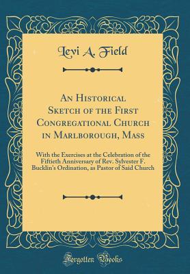 Read Online An Historical Sketch of the First Congregational Church in Marlborough, Mass: With the Exercises at the Celebration of the Fiftieth Anniversary of Rev. Sylvester F. Bucklin's Ordination, as Pastor of Said Church (Classic Reprint) - Levi a Field | PDF