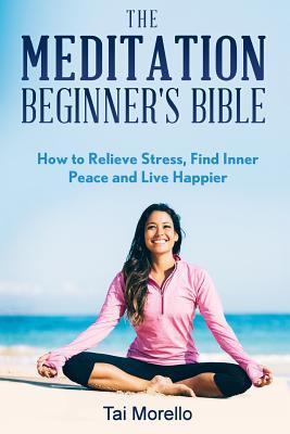 Read Online The Meditation Beginner's Bible: How to Meditate to Relieve Stress, Find Inner Peace and Live Happier - Tai Morello | ePub