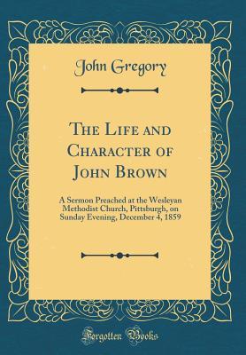 Read The Life and Character of John Brown: A Sermon Preached at the Wesleyan Methodist Church, Pittsburgh, on Sunday Evening, December 4, 1859 (Classic Reprint) - John Gregory | PDF