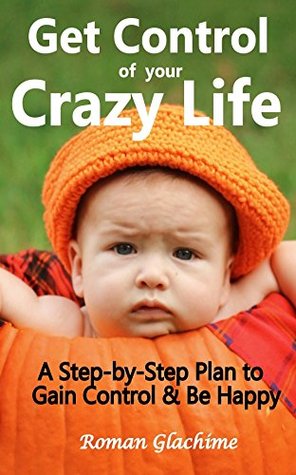 Read Get Control of Your Crazy Life!: A Step-by-Step Plan to Gain Control & Be Happy - Roman Glachime | PDF