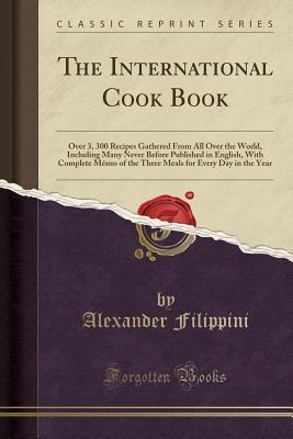 Read The International Cook Book: Over 3, 300 Recipes Gathered from All Over the World, Including Many Never Before Published in English, with Complete M�nus of the Three Meals for Every Day in the Year (Classic Reprint) - Alexander Filippini | ePub