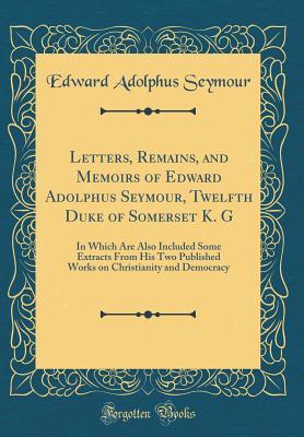 Read Letters, Remains, and Memoirs of Edward Adolphus Seymour, Twelfth Duke of Somerset K. G: In Which Are Also Included Some Extracts from His Two Published Works on Christianity and Democracy (Classic Reprint) - Edward Adolphus Seymour | ePub