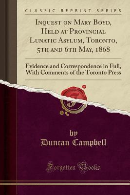 Full Download Inquest on Mary Boyd, Held at Provincial Lunatic Asylum, Toronto, 5th and 6th May, 1868: Evidence and Correspondence in Full, with Comments of the Toronto Press (Classic Reprint) - Duncan Campbell | PDF