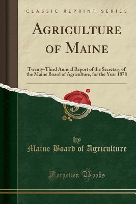 Full Download Agriculture of Maine: Twenty-Third Annual Report of the Secretary of the Maine Board of Agriculture, for the Year 1878 (Classic Reprint) - Maine Board of Agriculture | ePub