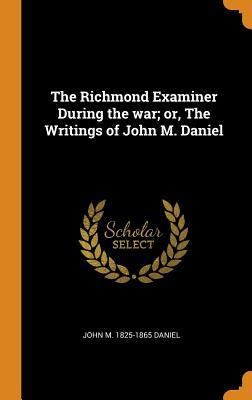 Read Online The Richmond Examiner During the War; Or, the Writings of John M. Daniel - John M 1825-1865 Daniel file in ePub