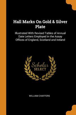 Read Online Hall Marks on Gold & Silver Plate: Illustrated with Revised Tables of Annual Date Letters Employed in the Assay Offices of England, Scotland and Ireland - William Chaffers | PDF