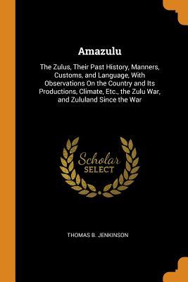 Read Online Amazulu: The Zulus, Their Past History, Manners, Customs, and Language, with Observations on the Country and Its Productions, Climate, Etc., the Zulu War, and Zululand Since the War - Thomas B Jenkinson | PDF