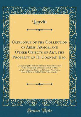 Read Catalogue of the Collection of Arms, Armor, and Other Objects of Art, the Property of H. Cogniat, Esq.: Comprising His Entire Collection, Formerly Loaned to the Metropolitan Museum of Art, of This City, Forming the Finest and Choicest Assortment Ever Offe - Leavitt Leavitt | PDF