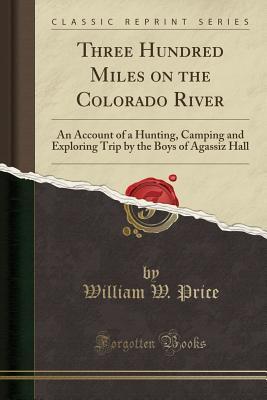 Read Three Hundred Miles on the Colorado River: An Account of a Hunting, Camping and Exploring Trip by the Boys of Agassiz Hall (Classic Reprint) - William W. Price | PDF