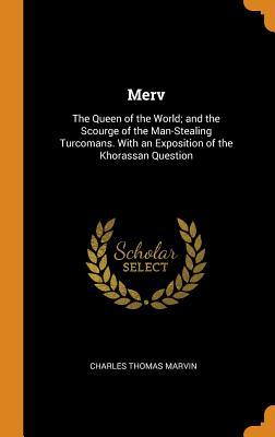 Read Online Merv: The Queen of the World; And the Scourge of the Man-Stealing Turcomans. with an Exposition of the Khorassan Question - Charles Thomas Marvin | PDF